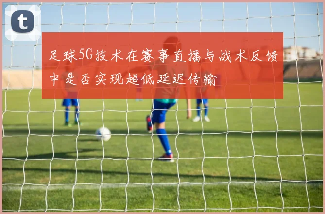 足球5G技术在赛事直播与战术反馈中是否实现超低延迟传输