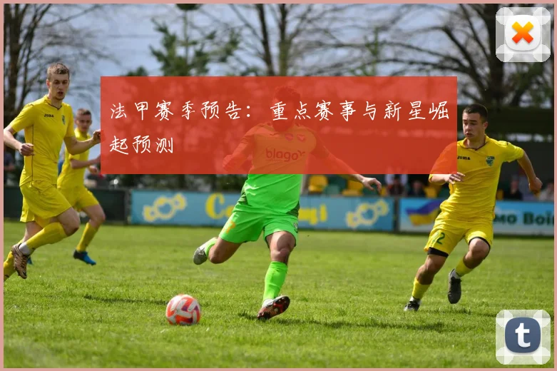 法甲赛季预告：重点赛事与新星崛起预测