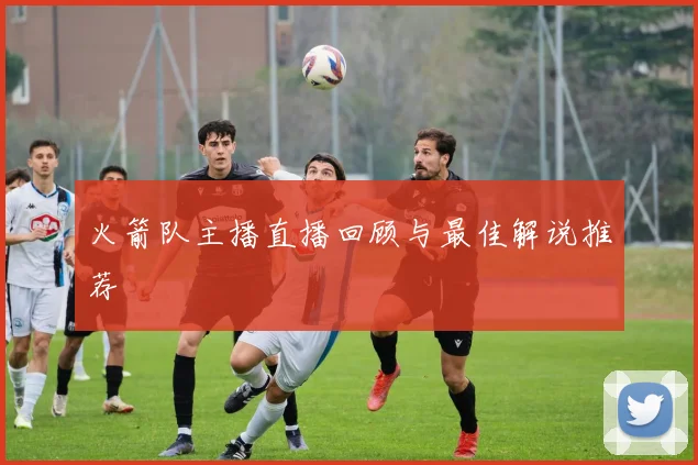 火箭队主播直播回顾与最佳解说推荐