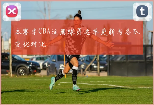 本赛季CBA注册球员名单更新与各队变化对比