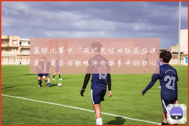 篮球比赛中“延迟失位回防反应速度”是否为教练评价体系中的核心维度