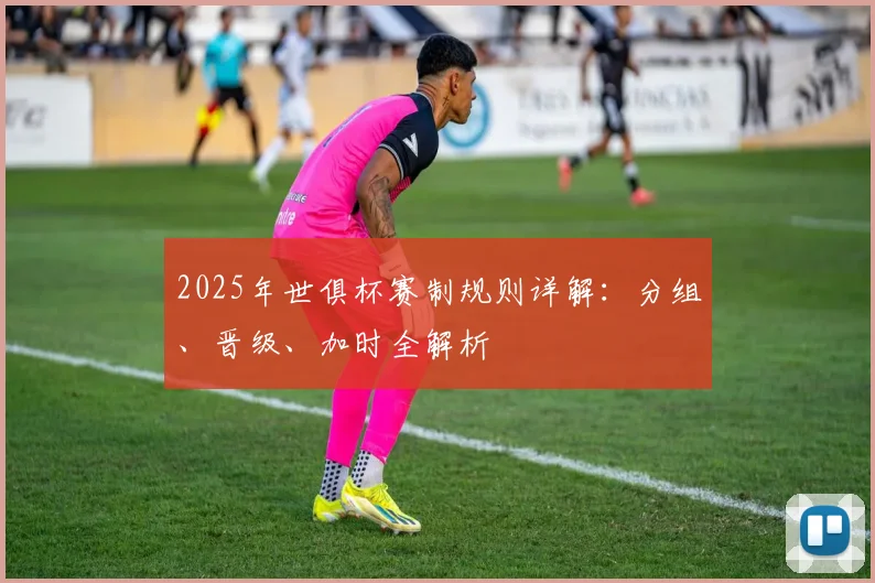 2025年世俱杯赛制规则详解：分组、晋级、加时全解析