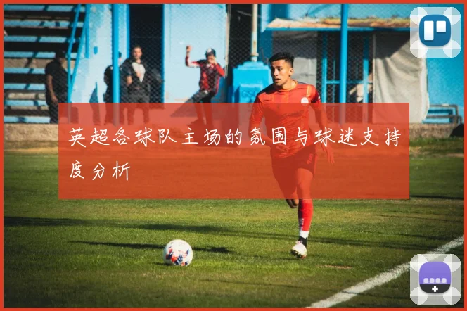 英超各球队主场的氛围与球迷支持度分析