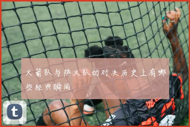 火箭队与热火队的对决历史上有哪些经典瞬间
