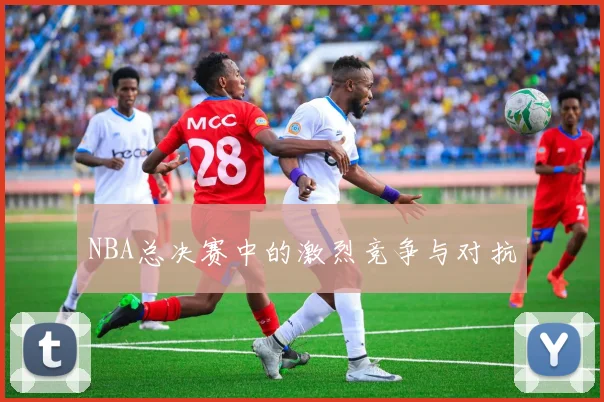 NBA总决赛中的激烈竞争与对抗