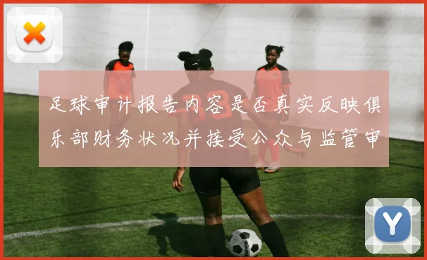 足球审计报告内容是否真实反映俱乐部财务状况并接受公众与监管审查